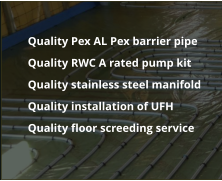 	Quality Pex AL Pex barrier pipe 	Quality RWC A rated pump kit 	Quality stainless steel manifold 	Quality installation of UFH 	Quality floor screeding service